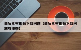 武汉商贸素材视频下载网站（商贸素材视频下载网站有哪些）