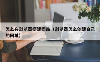 武汉怎么在浏览器搭建网站（浏览器怎么创建自己的网址）