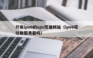 武汉只有ipv6的vps搭建网站（ipv6可以做服务器吗）