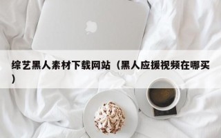 武汉综艺黑人素材下载网站（黑人应援视频在哪买）