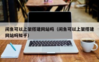 武汉闲鱼可以上架搭建网站吗（闲鱼可以上架搭建网站吗知乎）